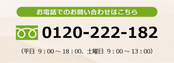 お電話でのお問い合わせはこちら　0120-222-182　お電話受付時間　平日 9：00～18：00　土曜日 9：00～13：00